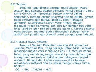 2.2 Metanol Metanol, juga dikenal sebagai metil alkohol,  wood alcohol  atau spiritus, adalah senyawa kimia dengan rumus kimia CH 3 OH. Ia merupakan bentuk alkohol paling sederhana. Metanol adalah senyawa alkohol alifatik, jernih tidak berwarna dan berbau alkohol.  Pada &quot;keadaan atmosfer&quot; ia berbentuk cairan yang ringan, mudah menguap, tidak berwarna, dan beracun dengan bau yang khas (berbau lebih ringan daripada etanol). Karena sifatnya yang beracun, metanol sering digunakan sebagai bahan additif bagi pembuatan alkohol untuk penggunaan industri. 2.3 Proses Sintesis Metanol Menurut Sebuah Penelitian seorang  ahli kimia dari Jerman, Matthias Pier, yang bekerja untuk BASF. Ia telah mengembangkan cara mengubah gas CO 2  menjadi bahan bakar yang ramah lingkungan melalui proses sintesis gas (campuran dari karbon dioksida dan hidrogen) menjadi metanol.  Dimana dari kedua campuran akan bereaksi membentuk metanol dan air sesuai dengan reaksi kimia berikut: CO 2  + 3H 2  -> CH 3 OH + H 2 O 