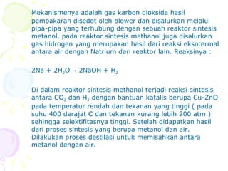 Mekanismenya adalah gas karbon dioksida hasil pembakaran disedot oleh blower dan disalurkan melalui pipa-pipa yang terhubung dengan sebuah reaktor sintesis metanol. pada reaktor sintesis methanol juga disalurkan gas hidrogen yang merupakan hasil dari reaksi eksotermal antara air dengan Natrium dari reaktor lain. Reaksinya : 2Na + 2H 2 O -> 2NaOH + H 2 Di dalam reaktor sintesis methanol terjadi reaksi sintesis antara CO 2  dan H 2  dengan bantuan katalis berupa Cu-ZnO pada temperatur rendah dan tekanan yang tinggi (  pada suhu 400 derajat C dan tekanan kurang lebih 200 atm )  sehingga selektifitasnya tinggi. Setelah didapatkan hasil dari proses sintesis yang berupa metanol dan air. Dilakukan proses destilasi untuk memisahkan antara metanol dengan air.   