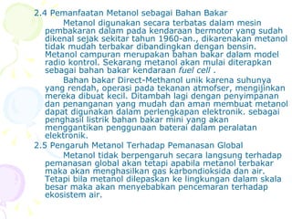 2.4 Pemanfaatan Metanol sebagai Bahan Bakar Metanol digunakan secara terbatas dalam mesin pembakaran dalam  pada kendaraan bermotor yang sudah dikenal sejak sekitar tahun 1960-an. , dikarenakan metanol tidak mudah terbakar dibandingkan dengan bensin. Metanol campuran merupakan bahan bakar dalam model radio kontrol.  Sekarang metanol akan mulai diterapkan sebagai bahan bakar kendaraan  fuel cell  . Bahan bakar Direct-Methanol  unik karena suhunya yang rendah, operasi pada tekanan atmofser, mengijinkan mereka dibuat kecil. Ditambah lagi dengan penyimpanan dan penanganan yang mudah dan aman membuat metanol dapat digunakan dalam perlengkapan elektronik. sebagai penghasil listrik bahan bakar mini yang akan menggantikan penggunaan baterai dalam peralatan elektronik. 2.5 Pengaruh Metanol Terhadap Pemanasan Global Metanol tidak berpengaruh secara langsung terhadap pemanasan global akan tetapi apabila metanol terbakar maka akan menghasilkan gas karbondioksida dan air.  Tetapi bila metanol dilepaskan ke lingkungan dalam skala besar maka akan menyebabkan pencemaran terhadap ekosistem air. 