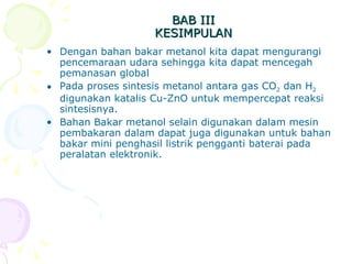 BAB III KESIMPULAN Dengan bahan bakar metanol kita dapat mengurangi pencemaraan udara sehingga kita dapat mencegah pemanasan global Pada proses sintesis metanol antara gas CO 2  dan H 2  digunakan katalis Cu-ZnO untuk mempercepat reaksi sintesisnya.  Bahan Bakar metanol selain digunakan dalam mesin pembakaran dalam dapat juga digunakan untuk bahan bakar mini penghasil listrik pengganti baterai pada peralatan elektronik. 