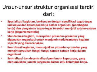 Unsur-unsur struktur organisasi terdiri
dari:
• Spesialisasi kegiatan, berkenaan dengan spesifikasi tugas-tugas
individual dan kelompok kerja dalam organisasi (pembagian
kerja) dan penyatuan tugas-tugas tersebut menjadi satuan-satuan
kerja (departementalis)
• Standarisasi kegiatn, merupakan prosedur-prosedur yang
digunakan organisasi untuk menjamin terlaksananya kegiatn
seperti yang direncanakan.
• Koordinasi kegiatan, menunjukkan prosedur-prosedur yang
mengintegrasikan fungsi-fungsi satuan-satuan kerja dalam
organisasi
• Sentralisasi dan desentralisasi pembuatn keputusan, yang
menunjukkan jumlah karyawan dalam satu kelompok kerja.
 