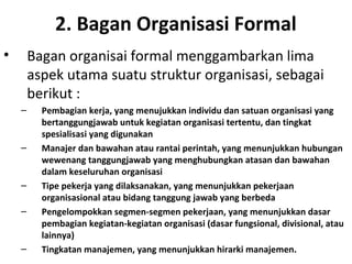 2. Bagan Organisasi Formal
• Bagan organisai formal menggambarkan lima
aspek utama suatu struktur organisasi, sebagai
berikut :
– Pembagian kerja, yang menujukkan individu dan satuan organisasi yang
bertanggungjawab untuk kegiatan organisasi tertentu, dan tingkat
spesialisasi yang digunakan
– Manajer dan bawahan atau rantai perintah, yang menunjukkan hubungan
wewenang tanggungjawab yang menghubungkan atasan dan bawahan
dalam keseluruhan organisasi
– Tipe pekerja yang dilaksanakan, yang menunjukkan pekerjaan
organisasional atau bidang tanggung jawab yang berbeda
– Pengelompokkan segmen-segmen pekerjaan, yang menunjukkan dasar
pembagian kegiatan-kegiatan organisasi (dasar fungsional, divisional, atau
lainnya)
– Tingkatan manajemen, yang menunjukkan hirarki manajemen.
 
