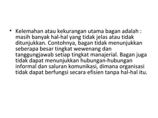 • Kelemahan atau kekurangan utama bagan adalah :
masih banyak hal-hal yang tidak jelas atau tidak
ditunjukkan. Contohnya, bagan tidak menunjukkan
seberapa besar tingkat wewenang dan
tanggungjawab setiap tingkat manajerial. Bagan juga
tidak dapat menunjukkan hubungan-hubungan
informal dan saluran komunikasi, dimana organisasi
tidak dapat berfungsi secara efisien tanpa hal-hal itu.
 