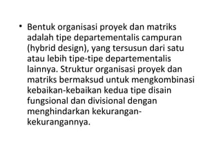 • Bentuk organisasi proyek dan matriks
adalah tipe departementalis campuran
(hybrid design), yang tersusun dari satu
atau lebih tipe-tipe departementalis
lainnya. Struktur organisasi proyek dan
matriks bermaksud untuk mengkombinasi
kebaikan-kebaikan kedua tipe disain
fungsional dan divisional dengan
menghindarkan kekurangan-
kekurangannya.
 