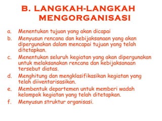 B. LANGKAH-LANGKAH
MENGORGANISASI
a. Menentukan tujuan yang akan dicapai
b. Menyusun rencana dan kebijaksanaan yang akan
dipergunakan dalam mencapai tujuan yang telah
ditetapkan.
c. Menentukan seluruh kegiatan yang akan dipergunakan
untuk melaksanakan rencana dan kebijaksanaan
tersebut diatas.
d. Menghitung dan mengklasifikasikan kegiatan yang
telah diiventarisasikan.
e. Membentuk departemen untuk memberi wadah
kelompok kegiatan yang telah ditetapkan.
f. Menyusun struktur organisasi.
 