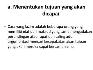 a. Menentukan tujuan yang akan
dicapai
• Cara yang lazim adalah beberapa orang yang
memiliki niat dan maksud yang sama mengadakan
perundingan atau rapat dan saling adu
argumentasi mencari kesepakatan akan tujuan
yang akan mereka capai bersama-sama.
 