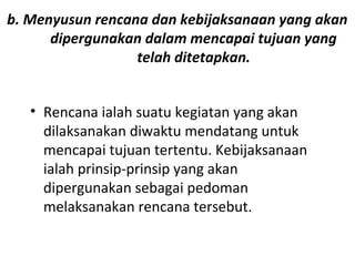 b. Menyusun rencana dan kebijaksanaan yang akan
dipergunakan dalam mencapai tujuan yang
telah ditetapkan.
• Rencana ialah suatu kegiatan yang akan
dilaksanakan diwaktu mendatang untuk
mencapai tujuan tertentu. Kebijaksanaan
ialah prinsip-prinsip yang akan
dipergunakan sebagai pedoman
melaksanakan rencana tersebut.
 