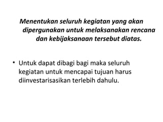 Menentukan seluruh kegiatan yang akan
dipergunakan untuk melaksanakan rencana
dan kebijaksanaan tersebut diatas.
• Untuk dapat dibagi bagi maka seluruh
kegiatan untuk mencapai tujuan harus
diinvestarisasikan terlebih dahulu.
 