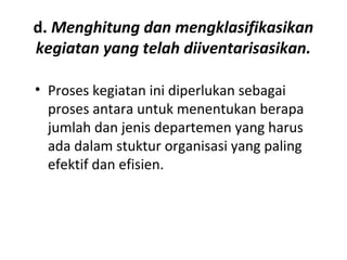 d. Menghitung dan mengklasifikasikan
kegiatan yang telah diiventarisasikan.
• Proses kegiatan ini diperlukan sebagai
proses antara untuk menentukan berapa
jumlah dan jenis departemen yang harus
ada dalam stuktur organisasi yang paling
efektif dan efisien.
 