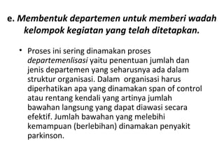 e. Membentuk departemen untuk memberi wadah
kelompok kegiatan yang telah ditetapkan.
• Proses ini sering dinamakan proses
departemenlisasi yaitu penentuan jumlah dan
jenis departemen yang seharusnya ada dalam
struktur organisasi. Dalam organisasi harus
diperhatikan apa yang dinamakan span of control
atau rentang kendali yang artinya jumlah
bawahan langsung yang dapat diawasi secara
efektif. Jumlah bawahan yang melebihi
kemampuan (berlebihan) dinamakan penyakit
parkinson.
 