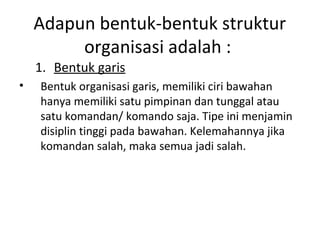 Adapun bentuk-bentuk struktur
organisasi adalah :
1. Bentuk garis
• Bentuk organisasi garis, memiliki ciri bawahan
hanya memiliki satu pimpinan dan tunggal atau
satu komandan/ komando saja. Tipe ini menjamin
disiplin tinggi pada bawahan. Kelemahannya jika
komandan salah, maka semua jadi salah.
 