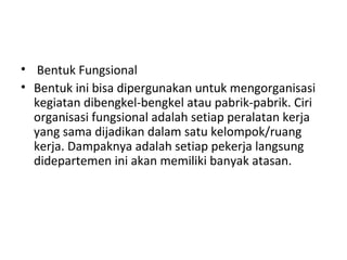 • Bentuk Fungsional
• Bentuk ini bisa dipergunakan untuk mengorganisasi
kegiatan dibengkel-bengkel atau pabrik-pabrik. Ciri
organisasi fungsional adalah setiap peralatan kerja
yang sama dijadikan dalam satu kelompok/ruang
kerja. Dampaknya adalah setiap pekerja langsung
didepartemen ini akan memiliki banyak atasan.
 