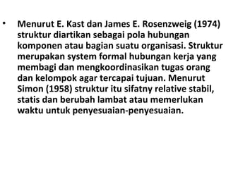 C. Struktur Organisasi• Menurut E. Kast dan James E. Rosenzweig (1974)
struktur diartikan sebagai pola hubungan
komponen atau bagian suatu organisasi. Struktur
merupakan system formal hubungan kerja yang
membagi dan mengkoordinasikan tugas orang
dan kelompok agar tercapai tujuan. Menurut
Simon (1958) struktur itu sifatny relative stabil,
statis dan berubah lambat atau memerlukan
waktu untuk penyesuaian-penyesuaian.
 