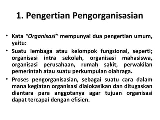 1. Pengertian Pengorganisasian
• Kata “Organisasi” mempunyai dua pengertian umum,
yaitu:
• Suatu lembaga atau kelompok fungsional, seperti;
organisasi intra sekolah, organisasi mahasiswa,
organisasi perusahaan, rumah sakit, perwakilan
pemerintah atau suatu perkumpulan olahraga.
• Proses pengorganisasian, sebagai suatu cara dalam
mana kegiatan organisasi dialokasikan dan ditugaskan
diantara para anggotanya agar tujuan organisasi
dapat tercapai dengan efisien.
 
