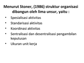 Menurut Stoner, (1986) struktur organisasi
dibangun oleh lima unsur, yaitu :
• Spesialisasi aktivitas
• Standarisasi aktivitas
• Koordinasi aktivitas
• Sentralisasi dan desentralisasi pengambilan
keputusan
• Ukuran unit kerja
 