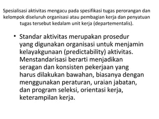 Spesialisasi aktivitas mengacu pada spesifikasi tugas perorangan dan
kelompok diseluruh organisasi atau pembagian kerja dan penyatuan
tugas tersebut kedalam unit kerja (departementalis).
• Standar aktivitas merupakan prosedur
yang digunakan organisasi untuk menjamin
kelayakgunaan (predictability) aktivitas.
Menstandarisasi berarti menjadikan
seragan dan konsisten pekerjaan yang
harus dilakukan bawahan, biasanya dengan
menggunakan peraturan, uraian jabatan,
dan program seleksi, orientasi kerja,
keterampilan kerja.
 