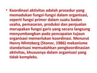 • Koordinasi aktivitas adalah prosedur yang
memadukan fungsi-fungsi dalam organisasi,
seperti fungsi primer dalam suatu badan
usaha, pemasaran, produksi dan penjualan
merupakan fungsi garis yang secara langsung
menyumbangkan pada pencapaian tujaun
organisasi memerlukan koordinasi. Menurut
Henry Mintzberg (Stoner, 1986) mekanisme
standarisasi memudahkan pengkoordinasian
aktivitas, khususnya dalam organisasi yang
tidak kompleks.
 