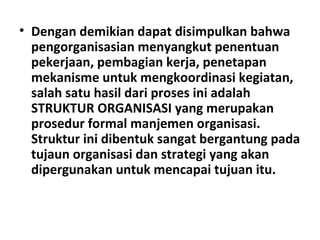 • Dengan demikian dapat disimpulkan bahwa
pengorganisasian menyangkut penentuan
pekerjaan, pembagian kerja, penetapan
mekanisme untuk mengkoordinasi kegiatan,
salah satu hasil dari proses ini adalah
STRUKTUR ORGANISASI yang merupakan
prosedur formal manjemen organisasi.
Struktur ini dibentuk sangat bergantung pada
tujaun organisasi dan strategi yang akan
dipergunakan untuk mencapai tujuan itu.
 