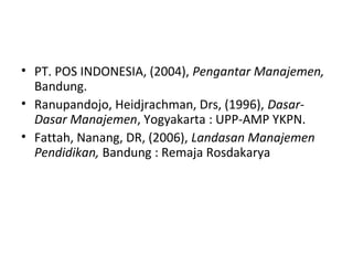 DAFTAR PUSTAKA
• PT. POS INDONESIA, (2004), Pengantar Manajemen,
Bandung.
• Ranupandojo, Heidjrachman, Drs, (1996), Dasar-
Dasar Manajemen, Yogyakarta : UPP-AMP YKPN.
• Fattah, Nanang, DR, (2006), Landasan Manajemen
Pendidikan, Bandung : Remaja Rosdakarya
 
