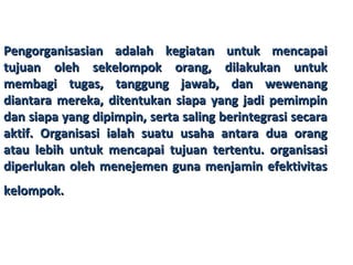 Pengorganisasian adalah kegiatan untuk mencapaiPengorganisasian adalah kegiatan untuk mencapai
tujuan oleh sekelompok orang, dilakukan untuktujuan oleh sekelompok orang, dilakukan untuk
membagi tugas, tanggung jawab, dan wewenangmembagi tugas, tanggung jawab, dan wewenang
diantara mereka, ditentukan siapa yang jadi pemimpindiantara mereka, ditentukan siapa yang jadi pemimpin
dan siapa yang dipimpin, serta saling berintegrasi secaradan siapa yang dipimpin, serta saling berintegrasi secara
aktif. Organisasi ialah suatu usaha antara dua orangaktif. Organisasi ialah suatu usaha antara dua orang
atau lebih untuk mencapai tujuan tertentu. organisasiatau lebih untuk mencapai tujuan tertentu. organisasi
diperlukan oleh menejemen guna menjamin efektivitasdiperlukan oleh menejemen guna menjamin efektivitas
kelompok.kelompok.
 