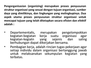 Pengorganisasian (organizing) merupakan proses penyusunan
struktur organisasi yang sesuai dengan tujuan organisasi, sumber
daya yang dimilikinya, dan lingkungan yang melingkupinya. Dua
aspek utama proses penyusunan struktur organisasi untuk
mencapai tujuan yang telah ditetapkan secara efisien dan efektif
adalah :
• Departementalis, merupakan pengelompokkan
kegiatan-kegiatan kerja suatu organisasi agar
kegiatan-kegiatn yang sejenis dan saling
berhubungan dapat dikerjakan bersama.
• Pembagian kerja, adalah rincian tugas pekerjaan agar
setiap individu dalam organisasi bertanggung jawab
untuk melaksanakan sekumpulan kegiatan yang
terbatas.
 