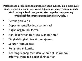 Pelaksanaan proses pengorganisasian yang sukses, akan membuat
suatu organisasi dapat mencapai tujuannya, yang tercermin pada
struktur organisasi, yang mencakup aspek-aspek penting
organisasi dan proses pengorganisasian, yaitu :
• Pembagian kerja
• Departementalis/departementasi
• Bagan organisasi formal
• Rantai perintah dan kesatuan perintah
• Tingkat-tingkat hirarki manajemen
• Saluran komunikasi
• Penggunaan komite
• Rentang manajemen dan kelompok-kelompok
informal yang tak dapat dihindarkan.
 