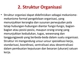 2. Struktur Organisasi
• Struktur organiasi dapat didefinisikan sebagai mekanisme-
mekanisme formal pengelolaan organisasi, yang
menunjukkan kerangka dan susunan perwujudan pola
tetap hubungan-hubungan diantar fungsi-fungsi, bagian-
bagian atau posisi-posisi, maupun orang-orang yang
menunjukkan kedudukan, tugas, wewenang dan
tanggungjawab yang berbeda-beda dalam suatu organisasi.
Struktur ini mengandung unsur-unsur spesialisasi kerja,
standarisasi, koordinasi, sentralisasi atau desentralisasi
dalam pembuatan keputusan dan besaran (ukuran) satuan
kerja.
 