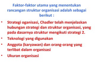 Faktor-faktor utama yang menentukan
rancangan struktur organisasi adalah sebagai
berikut :
• Strategi oganisasi, Chadler telah menjelaskan
hubungan strategi dan struktur organisasi, yang
pada dasarnya struktur mengikuti strategi 2.
• Teknologi yang digunakan
• Anggota (karyawan) dan orang-orang yang
terlibat dalam organisasi
• Ukuran organisasi
 