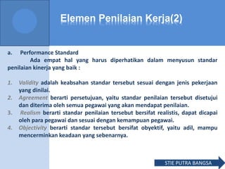 Elemen Penilaian Kerja(2)
a. Performance Standard
Ada empat hal yang harus diperhatikan dalam menyusun standar
penilaian kinerja yang baik :
1. Validity adalah keabsahan standar tersebut sesuai dengan jenis pekerjaan
yang dinilai.
2. Agreement berarti persetujuan, yaitu standar penilaian tersebut disetujui
dan diterima oleh semua pegawai yang akan mendapat penilaian.
3. Realism berarti standar penilaian tersebut bersifat realistis, dapat dicapai
oleh para pegawai dan sesuai dengan kemampuan pegawai.
4. Objectivity berarti standar tersebut bersifat obyektif, yaitu adil, mampu
mencerminkan keadaan yang sebenarnya.
STIE PUTRA BANGSA
 