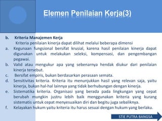 Elemen Penilaian Kerja(3)
b. Kriteria Manajemen Kerja
Kriteria penilaian kinerja dapat dilihat melalui beberapa dimensi
a. Kegunaan fungsional bersifat krusial, karena hasil penilaian kinerja dapat
digunakan untuk melakukan seleksi, kompensasi, dan pengembangan
pegawai.
b. Valid atau mengukur apa yang sebenarnya hendak diukur dari penilaian
kinerja tersebut.
c. Bersifat empiris, bukan berdasarkan perasaan semata.
d. Sensitivitas kriteria. Kriteria itu menunjukkan hasil yang relevan saja, yaitu
kinerja, bukan hal-hal lainnya yang tidak berhubungan dengan kinerja.
e. Sistematika kriteria. Organisasi yang berada pada lingkungan yang cepat
berubah mungkin justru lebih baik menggunakan kriteria yang kurang
sistematis untuk cepat menyesuaikan diri dan begitu juga sebaliknya.
f. Kelayakan hukum yaitu kriteria itu harus sesuai dengan hukum yang berlaku.
STIE PUTRA BANGSA
 