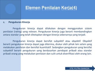 Elemen Penilaian Kerja(4)
c. Pengukuran Kinerja
Pengukuran kinerja dapat dilakukan dengan menggunakan sistem
penilaian (rating) yang relevan. Pengukuran kinerja juga berarti membandingkan
antara standar yang telah ditetapkan dengan kinerja sebenarnya yang terjadi.
Pengukuran kinerja dapat bersifat subyektif atau obyektif. Obyektif
berarti pengukuran kinerja dapat juga diterima, diukur oleh pihak lain selain yang
melakukan penilaian dan bersifat kuantitatif. Sedangkan pengukuran yang bersifat
subyektif berarti pengukuran yang berdasarkan pendapat pribadi atau standar
pribadi orang yang melakukan penilaian dan sulit untuk diverifikasi oleh orang lain.
STIE PUTRA BANGSA
 