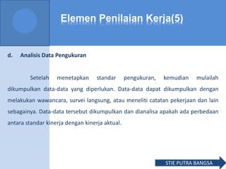 Elemen Penilaian Kerja(5)
d. Analisis Data Pengukuran
Setelah menetapkan standar pengukuran, kemudian mulailah
dikumpulkan data-data yang diperlukan. Data-data dapat dikumpulkan dengan
melakukan wawancara, survei langsung, atau meneliti catatan pekerjaan dan lain
sebagainya. Data-data tersebut dikumpulkan dan dianalisa apakah ada perbedaan
antara standar kinerja dengan kinerja aktual.
STIE PUTRA BANGSA
 