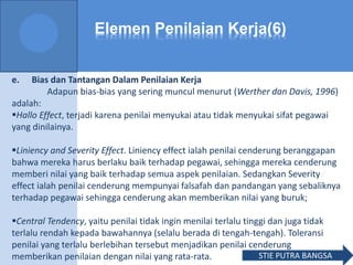 Elemen Penilaian Kerja(6)
e. Bias dan Tantangan Dalam Penilaian Kerja
Adapun bias-bias yang sering muncul menurut (Werther dan Davis, 1996)
adalah:
Hallo Effect, terjadi karena penilai menyukai atau tidak menyukai sifat pegawai
yang dinilainya.
Liniency and Severity Effect. Liniency effect ialah penilai cenderung beranggapan
bahwa mereka harus berlaku baik terhadap pegawai, sehingga mereka cenderung
memberi nilai yang baik terhadap semua aspek penilaian. Sedangkan Severity
effect ialah penilai cenderung mempunyai falsafah dan pandangan yang sebaliknya
terhadap pegawai sehingga cenderung akan memberikan nilai yang buruk;
Central Tendency, yaitu penilai tidak ingin menilai terlalu tinggi dan juga tidak
terlalu rendah kepada bawahannya (selalu berada di tengah-tengah). Toleransi
penilai yang terlalu berlebihan tersebut menjadikan penilai cenderung
memberikan penilaian dengan nilai yang rata-rata. STIE PUTRA BANGSA
 