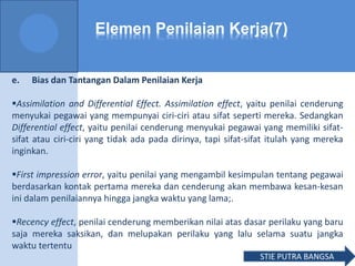 Elemen Penilaian Kerja(7)
e. Bias dan Tantangan Dalam Penilaian Kerja
Assimilation and Differential Effect. Assimilation effect, yaitu penilai cenderung
menyukai pegawai yang mempunyai ciri-ciri atau sifat seperti mereka. Sedangkan
Differential effect, yaitu penilai cenderung menyukai pegawai yang memiliki sifat-
sifat atau ciri-ciri yang tidak ada pada dirinya, tapi sifat-sifat itulah yang mereka
inginkan.
First impression error, yaitu penilai yang mengambil kesimpulan tentang pegawai
berdasarkan kontak pertama mereka dan cenderung akan membawa kesan-kesan
ini dalam penilaiannya hingga jangka waktu yang lama;.
Recency effect, penilai cenderung memberikan nilai atas dasar perilaku yang baru
saja mereka saksikan, dan melupakan perilaku yang lalu selama suatu jangka
waktu tertentu
STIE PUTRA BANGSA
 