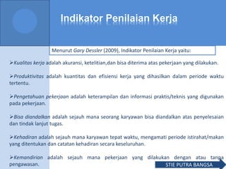 Indikator Penilaian Kerja
Kualitas kerja adalah akuransi, ketelitian,dan bisa diterima atas pekerjaan yang dilakukan.
Produktivitas adalah kuantitas dan efisiensi kerja yang dihasilkan dalam periode waktu
tertentu.
Pengetahuan pekerjaan adalah keterampilan dan informasi praktis/teknis yang digunakan
pada pekerjaan.
Bisa diandalkan adalah sejauh mana seorang karyawan bisa diandalkan atas penyelesaian
dan tindak lanjut tugas.
Kehadiran adalah sejauh mana karyawan tepat waktu, mengamati periode istirahat/makan
yang ditentukan dan catatan kehadiran secara keseluruhan.
Kemandirian adalah sejauh mana pekerjaan yang dilakukan dengan atau tanpa
pengawasan.
Menurut Gary Dessler (2009), Indikator Penilaian Kerja yaitu:
STIE PUTRA BANGSA
 