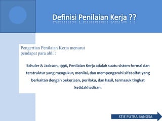Schuler & Jackson, 1996, Penilaian Kerja adalah suatu sistem formal dan
terstruktur yang mengukur, menilai, dan mempengaruhi sifat-sifat yang
berkaitan dengan pekerjaan, perilaku, dan hasil, termasuk tingkat
ketidakhadiran.
Pengertian Penilaian Kerja menurut
pendapat para ahli :
STIE PUTRA BANGSA
 