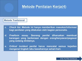 Metode Penilaian Kerja(4)
Metode Tradisional
c. Check list. Metode ini hanya memberikan masukan/informasi
bagi penilaian yang dilakukan oleh bagian personalia.
d. Freeform essay. Seorang penilai diharuskan membuat
karangan yang berkenaan dengan orang/karyawan/pegawai
yang sedang dinilainya.
e. Critical incident penilai harus mencatat semua kejadian
mengenai tingkah laku bawahannya sehari-hari.
STIE PUTRA BANGSA
 