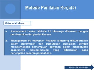 Metode Penilaian Kerja(5)
Metode Modern
a. Assessment centre. Metode ini biasanya dilakukan dengan
pembentukan tim penilai khusus.
b. Management by objective. Pegawai langsung diikutsertakan
dalam perumusan dan pemutusan persoalan dengan
memperhatikan kemampuan bawahan dalam menentukan
sasarannya masing-masing yang ditekankan pada
pencapaian sasaran perusahaan.
STIE PUTRA BANGSA
 
