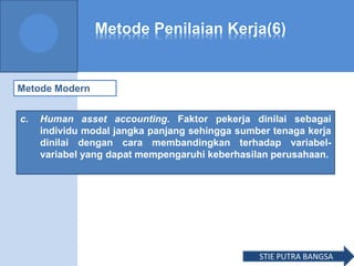 Metode Penilaian Kerja(6)
Metode Modern
c. Human asset accounting. Faktor pekerja dinilai sebagai
individu modal jangka panjang sehingga sumber tenaga kerja
dinilai dengan cara membandingkan terhadap variabel-
variabel yang dapat mempengaruhi keberhasilan perusahaan.
STIE PUTRA BANGSA
 