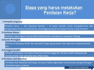 Siapa yang harus melakukan
Penilaian Kerja?
1.Penyelia Langsung
2.Penilaian Rekan
3.Komite Peringkat
4.Peringkat Sendiri
5.Penilaian oleh Bawahan
Penyelia harus — dan biasanya berada — di posisi terbaik untuk mengobesrvasi dan
mengevaluasi kinerja bawahannya, bertanggung jawab terhadap kinerja orang tersebut.
Penilaian rekan dapat memprediksi keberhasilan manajemen yang akan datang.
Komite ini biasanya terdiri dari penyelia langsung karyawan dan tiga atau empat penyelia
lain.
Masalah mendasar, karyawan biasanya menilai tinggi diri mereka sendiri daripada jika
mereka dinilai oleh penyelia atau rekan kerja.
Penilaian dari bawahan berharga, terutama ketika digunakan untuk proses pengembangan
daripada tujuan evaluasi.
STIE PUTRA BANGSA
 