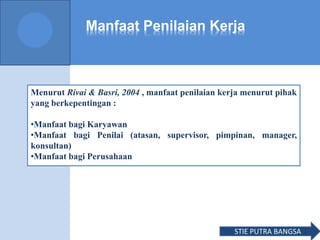 Manfaat Penilaian Kerja
Menurut Rivai & Basri, 2004 , manfaat penilaian kerja menurut pihak
yang berkepentingan :
•Manfaat bagi Karyawan
•Manfaat bagi Penilai (atasan, supervisor, pimpinan, manager,
konsultan)
•Manfaat bagi Perusahaan
STIE PUTRA BANGSA
 