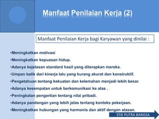 Manfaat Penilaian Kerja (2)
Manfaat Penilaian Kerja bagi Karyawan yang dinilai :
•Meningkatkan motivasi
•Meningkatkan kepuasan hidup.
•Adanya kejelasan standard hasil yang diterapkan mereka.
•Umpan balik dari kinerja lalu yang kurang akurat dan konstruktif.
•Pengetahuan tentang kekuatan dan kelemahan menjadi lebih besar.
•Adanya kesempatan untuk berkomunikasi ke atas .
•Peningkatan pengertian tentang nilai pribadi.
•Adanya pandangan yang lebih jelas tentang konteks pekerjaan.
•Meningkatkan hubungan yang harmonis dan aktif dengan atasan.
STIE PUTRA BANGSA
 