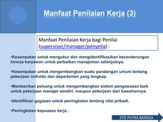 Manfaat Penilaian Kerja (3)
Manfaat Penilaian Kerja bagi Penilai
(supervisor/manager/penyelia) :
•Kesempatan untuk mengukur dan mengidentifikasikan kecenderungan
kinerja karyawan untuk perbaikan manajeman selanjutnya.
•Kesempatan untuk mengembangkan suatu pandangan umum tentang
pekerjaan individu dan departemen yang lengkap.
•Memberikan peluang untuk mengembangkan sistem pengawasan baik
untuk pekerjaan manajer sendiri, maupun pekerjaan dari bawahannya.
•Identifikasi gagasan untuk peningkatan tentang nilai pribadi.
•Peningkatan kepuasan kerja .
STIE PUTRA BANGSA
 