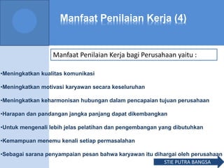 Manfaat Penilaian Kerja (4)
Manfaat Penilaian Kerja bagi Perusahaan yaitu :
•Meningkatkan kualitas komunikasi
•Meningkatkan motivasi karyawan secara keseluruhan
•Meningkatkan keharmonisan hubungan dalam pencapaian tujuan perusahaan
•Harapan dan pandangan jangka panjang dapat dikembangkan
•Untuk mengenali lebih jelas pelatihan dan pengembangan yang dibutuhkan
•Kemampuan menemu kenali setiap permasalahan
•Sebagai sarana penyampaian pesan bahwa karyawan itu dihargai oleh perusahaan
STIE PUTRA BANGSA
 