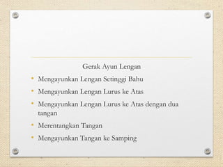 Gerak Ayun Lengan
• Mengayunkan Lengan Setinggi Bahu
• Mengayunkan Lengan Lurus ke Atas
• Mengayunkan Lengan Lurus ke Atas dengan dua
tangan
• Merentangkan Tangan
• Mengayunkan Tangan ke Samping
 