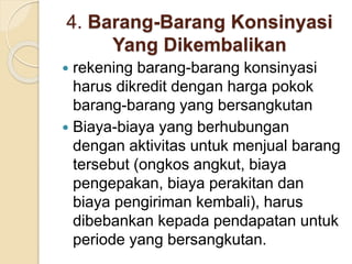 4. Barang-Barang Konsinyasi
Yang Dikembalikan
 rekening barang-barang konsinyasi
harus dikredit dengan harga pokok
barang-barang yang bersangkutan
 Biaya-biaya yang berhubungan
dengan aktivitas untuk menjual barang
tersebut (ongkos angkut, biaya
pengepakan, biaya perakitan dan
biaya pengiriman kembali), harus
dibebankan kepada pendapatan untuk
periode yang bersangkutan.
 