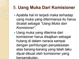 5. Uang Muka Dari Komisioner
 Apabila hal ini terjadi maka terhadap
uang muka yang diterimanya itu harus
dicatat sebagai “Uang Muka dari
Komisioner”.
 Uang muka yang diterima dari
komisioner harus disajikan sebagai
hutang di dalam neraca sampai
dengan perhitungan penyelesaian
atas barang-barang yang telah laku
dijual dibuat oleh komisioner yang
bersangkutan.
 