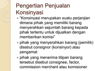 Pengertian Penjualan
Konsinyasi
 “Konsinyasi merupakan suatu perjanjian
dimana pihak yang memiliki barang
menyerahkan sejumlah barang kepada
pihak tertentu untuk dijualkan dengan
memberikan komisi”
 pihak yang menyerahkan barang (pemilik)
disebut consignor (konsinyor) atau
pengamat
 pihak yang menerima titipan barang
tersebut disebut consignee, factor,
commission merchant atau komisioner
 