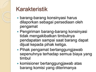 Karakteristik
 barang-barang konsinyasi harus
dilaporkan sebagai persediaan oleh
pengamat
 Pengiriman barang-barang konsinyasi
tidak mengakibatkan timbulnya
pendapatan sampai saat barang dapat
dijual kepada pihak ketiga.
 Pihak pengamat bertanggungjawab
sepenuhnya terhadap semua biaya yang
timbul
 komisioner bertanggungjawab atas
barang komisi yang diterimanya
 