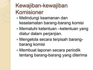 Kewajiban-kewajiban
Komisioner
 Melindungi keamanan dan
keselamatan barang-barang komisi
 Mematuhi ketentuan –ketentuan yang
diatur dalam perjanjian.
 Mengelola secara terpisah barang-
barang komisi
 Membuat laporan secara periodik
tentang barang-barang yang diterima
 
